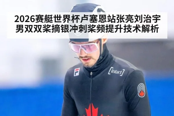 2026赛艇世界杯卢塞恩站张亮刘治宇男双双桨摘银冲刺桨频提升技术解析