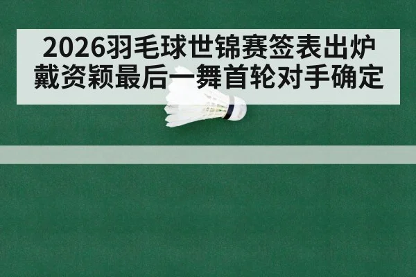2026羽毛球世锦赛签表出炉 戴资颖最后一舞首轮对手确定